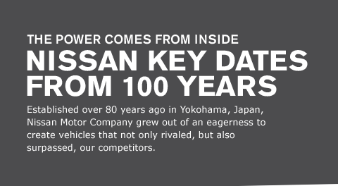 Established over 80 years ago in Yokohama, Japan, Nissan Motor Company grew out of an eagerness to create vehicles that not only rivaled, but also surpassed, our competitors.