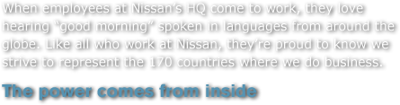When employees at Nissan's HQ come to work, they love hearing 'good morning' spoken in languages from around the globe. Like all who work at Nissan, they're proud to know we strive to represent the 170 countries where we do business.