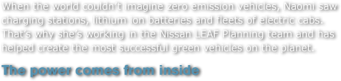 When the world couldn't imagine zero emission vehicles, Naomi saw charging stations, lithium ion batteries and fleets of electric cabs. That's why she's working in the Nissan LEAF Planning team and has helped create the most successful green vehicles on the planet. 