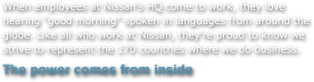 When employees at Nissan's HQ come to work, they love hearing 'good morning' spoken in languages from around the globe. Like all who work at Nissan, they're proud to know we strive to represent the 170 countries where we do business.