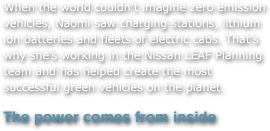 When the world couldn't imagine zero emission vehicles, Naomi saw charging stations, lithium ion batteries and fleets of electric cabs. That's why she's working in the Nissan LEAF Planning team and has helped create the most successful green vehicles on the planet. 
