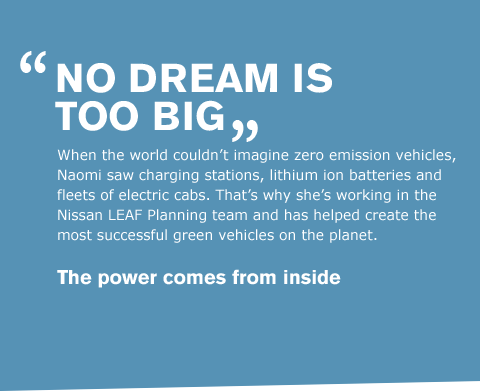 When the world couldn't imagine zero emission vehicles, Naomi saw charging stations, lithium ion batteries and fleets of electric cabs. That's why she's working in the Nissan LEAF Planning team and has helped create the most successful green vehicles on the planet. 